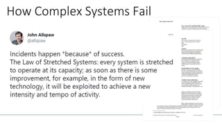 How Complex Systems Fail
1. Complex systems are intrinsically hazardous systems
2. Complex systems are heavily and successfully
defended against failure
3. Catastrophe requires multiple failures – single point
failures are not enough
4. Complex systems contain changing mixtures of
failures latent within them
6. Catastrophe is always just around the corner
16. Safety is a characteristic of systems and not of their
components: Safety is an emergent property of systems
 