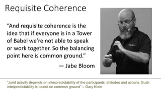 Requisite Coherence
“And requisite coherence is the
idea that if everyone is in a Tower
of Babel we’re not able to speak
or work together. So the balancing
point here is common ground.”
— Jabe Bloom
“Joint activity depends on interpredictability of the participants’ attitudes and actions. Such
interpredictability is based on common ground” – Gary Klein
 