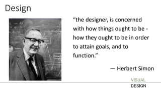 Design
“the designer, is concerned
with how things ought to be -
how they ought to be in order
to attain goals, and to
function.”
— Herbert Simon
VISUAL
DESIGN
 