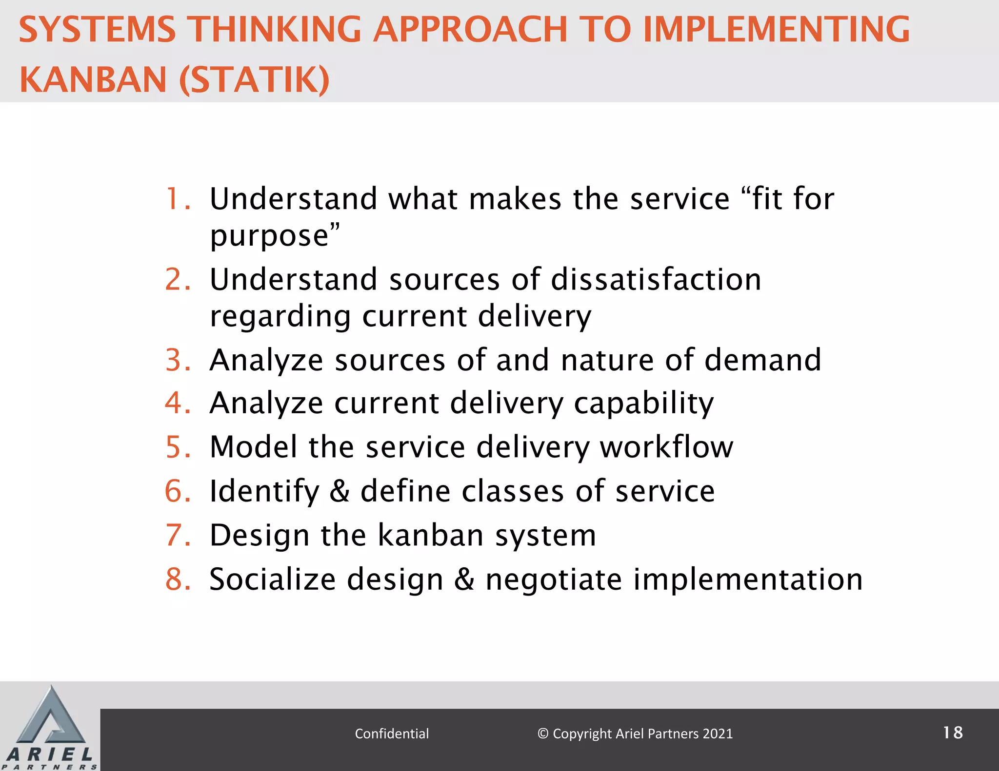 1. Understand what makes the service “fit for
purpose”
2. Understand sources of dissatisfaction
regarding current delivery
3. Analyze sources of and nature of demand
4. Analyze current delivery capability
5. Model the service delivery workflow
6. Identify & define classes of service
7. Design the kanban system
8. Socialize design & negotiate implementation
18
Confidential © Copyright Ariel Partners 2021
SYSTEMS THINKING APPROACH TO IMPLEMENTING
KANBAN (STATIK)
 