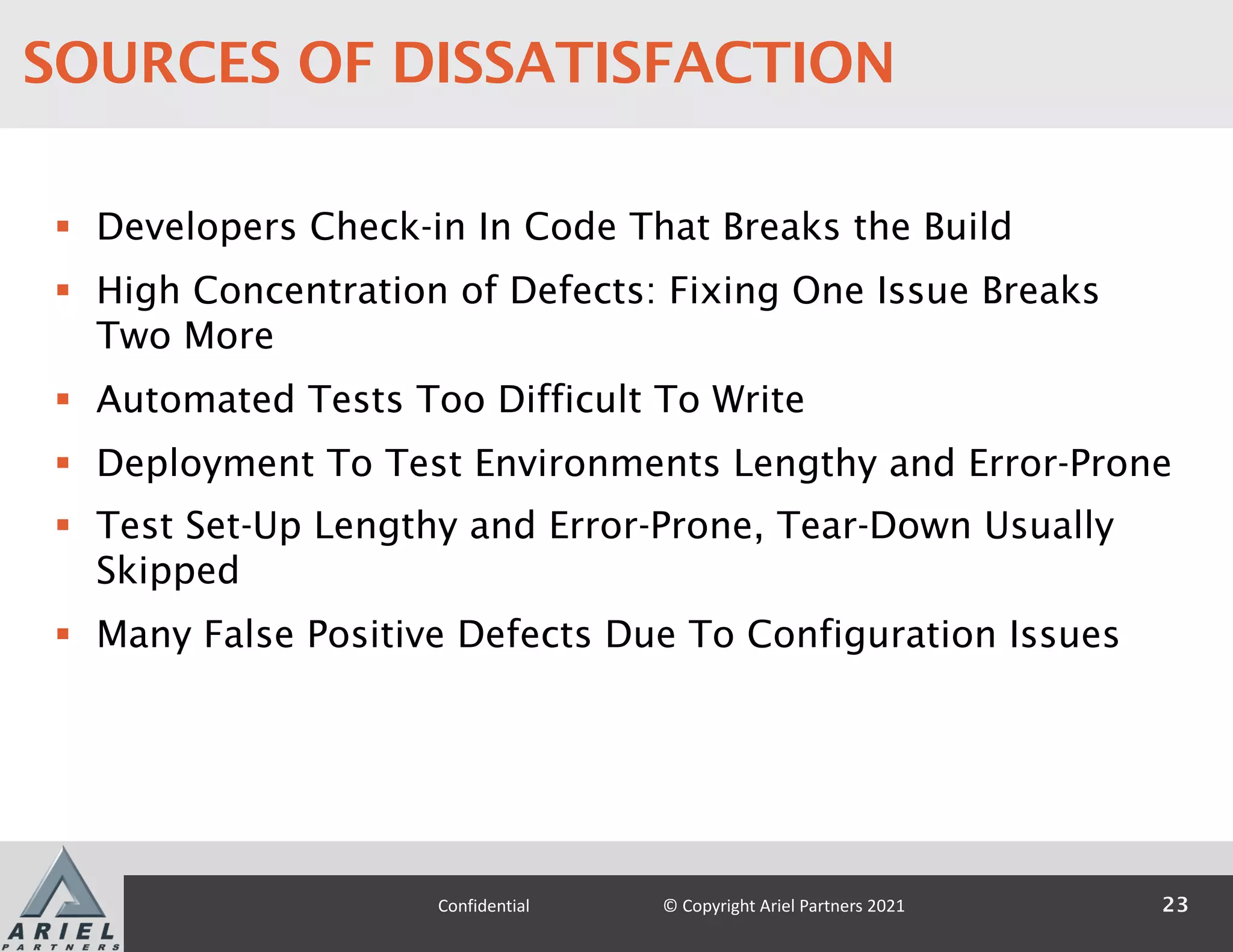 § Developers Check-in In Code That Breaks the Build
§ High Concentration of Defects: Fixing One Issue Breaks
Two More
§ Automated Tests Too Difficult To Write
§ Deployment To Test Environments Lengthy and Error-Prone
§ Test Set-Up Lengthy and Error-Prone, Tear-Down Usually
Skipped
§ Many False Positive Defects Due To Configuration Issues
23
Confidential © Copyright Ariel Partners 2021
SOURCES OF DISSATISFACTION
 