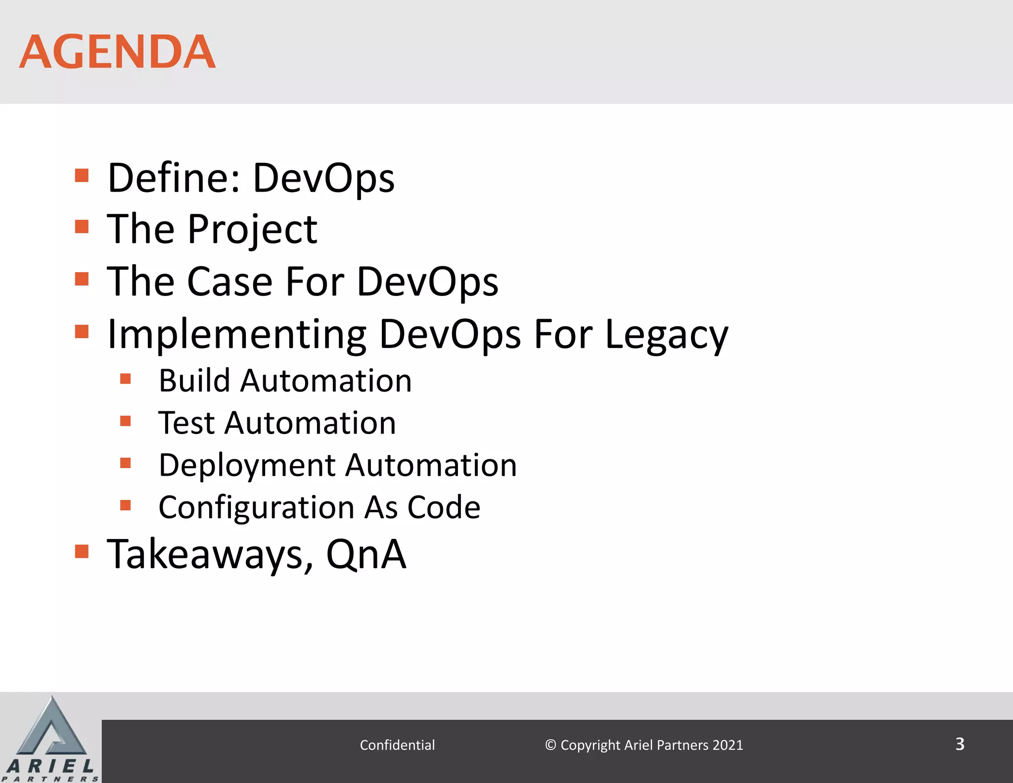 J U N E 7–11, 2 0 21
S T R E A M I N G 9:45am–6:00pm E T
AGENDA
§ Define: DevOps
§ The Project
§ The Case For DevOps
§ Implementing DevOps For Legacy
§ Build Automation
§ Test Automation
§ Deployment Automation
§ Configuration As Code
§ Takeaways, QnA
3
Confidential © Copyright Ariel Partners 2021
 