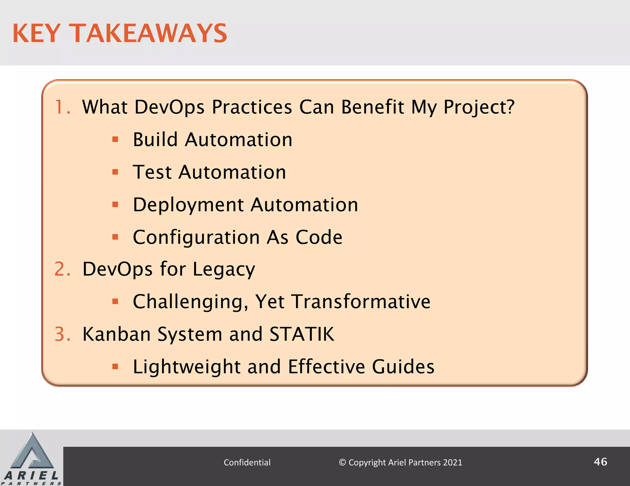 1. What DevOps Practices Can Benefit My Project?
§ Build Automation
§ Test Automation
§ Deployment Automation
§ Configuration As Code
2. DevOps for Legacy
§ Challenging, Yet Transformative
3. Kanban System and STATIK
§ Lightweight and Effective Guides
46
Confidential © Copyright Ariel Partners 2021
KEY TAKEAWAYS
 