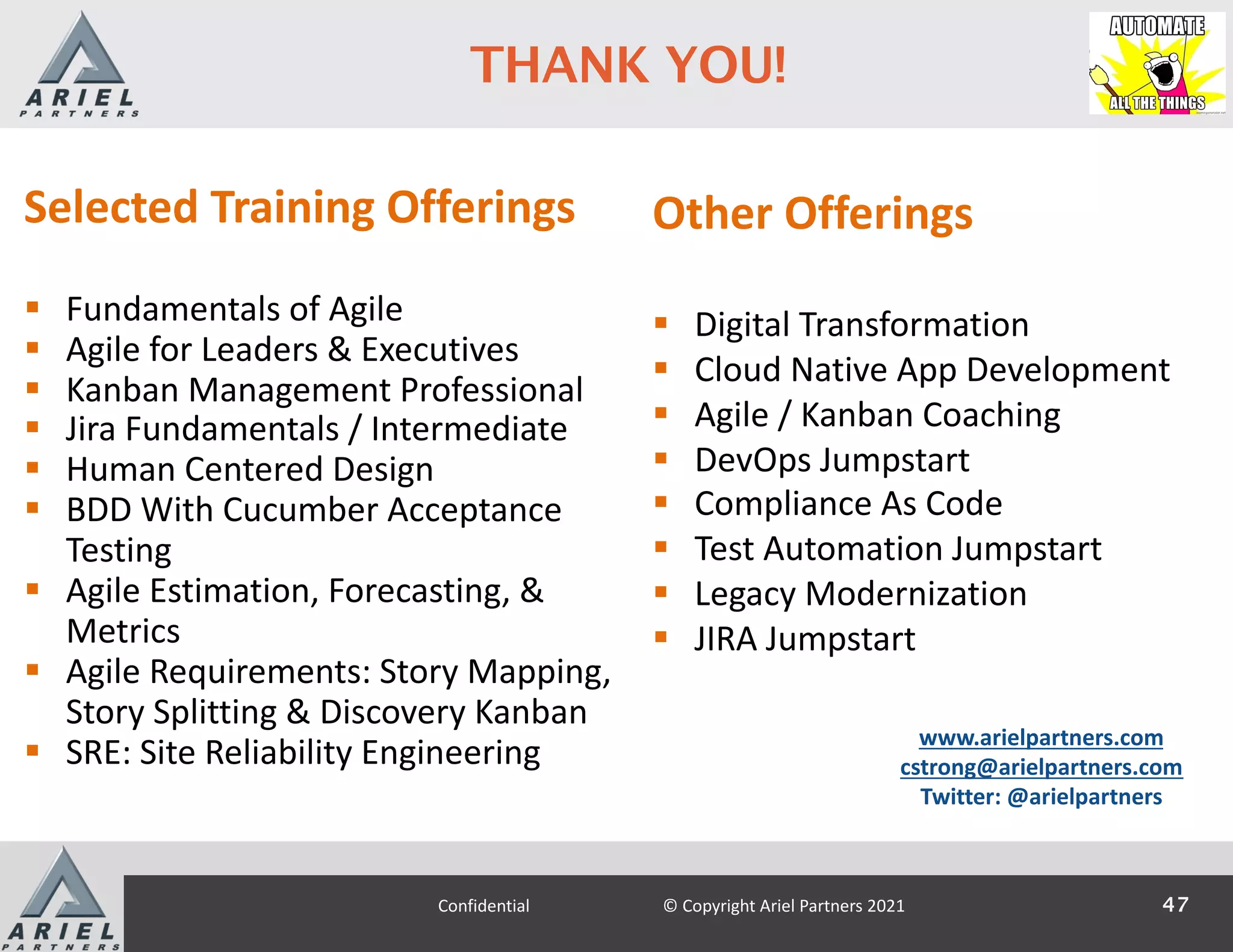 47
Confidential © Copyright Ariel Partners 2021
THANK YOU!
Selected Training Offerings
§ Fundamentals of Agile
§ Agile for Leaders & Executives
§ Kanban Management Professional
§ Jira Fundamentals / Intermediate
§ Human Centered Design
§ BDD With Cucumber Acceptance
Testing
§ Agile Estimation, Forecasting, &
Metrics
§ Agile Requirements: Story Mapping,
Story Splitting & Discovery Kanban
§ SRE: Site Reliability Engineering
www.arielpartners.com
cstrong@arielpartners.com
Twitter: @arielpartners
Other Offerings
§ Digital Transformation
§ Cloud Native App Development
§ Agile / Kanban Coaching
§ DevOps Jumpstart
§ Compliance As Code
§ Test Automation Jumpstart
§ Legacy Modernization
§ JIRA Jumpstart
 