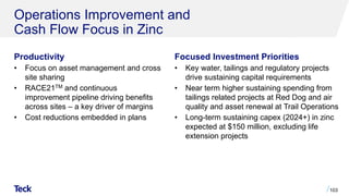 Operations Improvement and
Cash Flow Focus in Zinc
Productivity
• Focus on asset management and cross
site sharing
• RACE21TM and continuous
improvement pipeline driving benefits
across sites – a key driver of margins
• Cost reductions embedded in plans
103
Focused Investment Priorities
• Key water, tailings and regulatory projects
drive sustaining capital requirements
• Near term higher sustaining spending from
tailings related projects at Red Dog and air
quality and asset renewal at Trail Operations
• Long-term sustaining capex (2024+) in zinc
expected at $150 million, excluding life
extension projects
 
