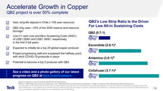 Accelerate Growth in Copper
QB2 project is over 50% complete
12
QB2’s Low Strip Ratio Is the Driver
For Low All-in Sustaining Costs
Vast, long-life deposit in Chile (~100 year resource)
QB2 only uses ~18% of the 2020 reserve and resource
tonnage1
Low C1 cash cost and All-in Sustaining Costs (AISC),
of US$1.28/lb2 and US$1.38/lb3, respectively,
in the first 5 full years
Expected to initially be a top 20 global copper producer
Project progressing well and surpassed the halfway point,
with strict COVID-19 protocols in place
Potential to become a top 5 producer with QB3
QB2 (0.7:1)
Antamina (3.0:1)4
Collahuasi (3.7:1)4
Escondida (2.6:1)4
Based on Sanction Case (Including 199 Mt Inferred Resources)
Refer to “QB2 Project Economics Comparison” and “QB2 Reserves and Resources Comparison” slides for Reserve Case (Excluding Inferred Resources)
The description of the QB2 project Sanction Case includes inferred resources that are considered too speculative geologically to have the economic considerations applied to them that
would enable them to be categorized as mineral reserves. Inferred resources are subject to greater uncertainty than measured or indicated resources and it cannot be assumed that they
will be successfully upgraded to measured and indicated through further drilling.
See a video and a photo gallery of our latest
progress on QB2 at teck.com/investors
 