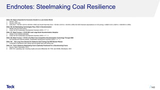 Endnotes: Steelmaking Coal Resilience
Slide 135: Steel is Essential for Economic Growth In a Low-Carbon World
1. Source: Teck.
2. Source: WSA, IEA.
3. India (from ~100 Mt in 2019 to 300 Mt in 2050) and South-East Asia (from ~100 Mt in 2019 to ~230 Mt in 2050) IEA SDS Scenario assumptions on CO2 pricing (~US$0/t CO2 in 2020 to ~US$160/t in 2050).
Slide 136: All Steelmaking Technologies Play a Role In Decarbonization
1. Middle East and North Africa.
2. Under the IEA Sustainable Development Scenario (SDS) +1.7°C.
Slide 137: Blast Furnace + CCUS Will Lead Large-Scale Decarbonization Adoption
1. Global CCUS Institute estimates.
2. Under the IEA Sustainable Development Scenario (SDS) +1.7°C.
Slide 138: Blast Furnace + CCUS is the Most Cost Competitive Decarbonization Technology Through 2050
1. IEA forecast and internal analysis, Sustainable Development Scenario (SDS) +1.7°C.
Slide 140: …But Long-Term Demand for Seaborne Hard Coking Coal Will Remain Robust
1. Comprised of landborne hard coking coal and global semi-soft coking coal.
Slide 141: Teck’s Seaborne Steelmaking Coal Is Optimally Positioned For a Decarbonizing Future
1. Source: Skarn Associates, 2019.
2. 2050 HCC operating cost, including royalty and price differential, $/t, FOB, real 2020$), MineSpans, 2021.
143
 