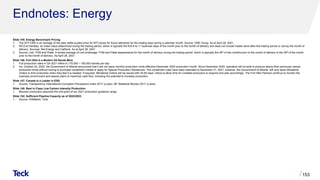 Endnotes: Energy
Slide 145: Energy Benchmark Pricing
1. The WTI CMA is an average of the daily settle quoted price for WTI prices for future deliveries for the trading days during a calendar month. Source: CME Group. As at April 28, 2021.
2. WCS at Hardisty: an index value determined during the trading period, which is typically the first 9 to 11 business days of the month prior to the month of delivery and does not include trades done after this trading period or during the month of
delivery. Sources: Net Energy and CalRock. As at April 28, 2021.
3. Source: Link, PVM and Platts. A simple average of Link brokerage, PVM and Platts assessments for the month of delivery during the trading period, which is typically the 25th of two months prior to the month of delivery to the 25th of the month
prior to the month of delivery. As April 28, 2021.
Slide 146: Fort Hills is a Modern Oil Sands Mine
1. Full production rates in Q4 2021 refers to 175,000 – 185,000 barrels per day
2. On, October 23, 2020, the Government of Alberta announced that it will not issue monthly production limits effective December 2020 production month. Since December 2020, operators will be able to produce above their previously issued
production limits without having to purchase curtailment credits or apply for Special Production Allowances. The curtailment rules have been extended to December 31, 2021, however, the Government of Alberta, will only issue Ministerial
Orders to limit production when they feel it is needed. If required, Ministerial Orders will be issued with 30-60 days’ notice to allow time for curtailed producers to respond and plan accordingly. The Fort Hills Partners continue to monitor the
business environment and assess plans to maximize cash flow, including the potential to increase production.
Slide 147: Canada is a Leader in ESG
1. Source: Transparency International Corruption Perceptions Index 2017 (y-axis). BP Statistical Review 2017 (x-axis).
Slide 148: Best in Class Low Carbon Intensity Production
1. Bitumen production assumes the mid-point of our 2021 production guidance range.
Slide 152: Sufficient Pipeline Capacity as of 2022/2023
1. Source: IHSMarkit, Teck.
153
 