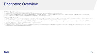 Endnotes: Overview
Slide 31: Capital Expenditures Guidance
1. As at April 27, 2021. See Teck’s Q1 2021 press release for further details.
2. Steelmaking coal sustaining capital guidance for 2021 includes $255 million of water treatment capital. 2020 includes $267 million of water treatment capital.
3. Growth expenditures include RACE21TM capital expenditures for 2021 of $120 million, of which $80 million relates to steelmaking coal, $30 million relates to copper, $5 million relates to zinc and $5 million relates to corporate projects.
4. Copper growth guidance for 2021 includes studies for HVC 2040, Antamina, QB3, Zafranal, San Nicolás and Galore Creek.
Slide 32: Commodity Price Leverage
1. As at April 27, 2021. The sensitivity of our annual profit attributable to shareholders and EBITDA to changes in the Canadian/U.S. dollar exchange rate and commodity prices, before pricing adjustments, based on our current balance sheet, our
2021 mid-range production estimates, current commodity prices and a Canadian/U.S. dollar exchange rate of $1.30. See Teck’s Q1 2021 press release for further details.
2. All production estimates are subject to change based on market and operating conditions.
3. The effect on our profit attributable to shareholders and on EBITDA of commodity price and exchange rate movements will vary from quarter to quarter depending on sales volumes. Our estimate of the sensitivity of profit and EBITDA to changes
in the U.S. dollar exchange rate is sensitive to commodity price assumptions.
4. Zinc includes 305,000 tonnes of refined zinc and 597,500 tonnes of zinc contained in concentrate.
5. Bitumen volumes from our energy business unit.
6. Our WTI oil price sensitivity takes into account our interest in Fort Hills for respective change in revenue, partially offset by the effect of the change in diluent purchase costs as well as the effect on the change in operating costs across our
business units, as our operations use a significant amount of diesel fuel.
37
 