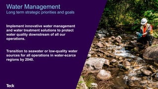 Implement innovative water management
and water treatment solutions to protect
water quality downstream of all our
operations.
Transition to seawater or low-quality water
sources for all operations in water-scarce
regions by 2040.
46
Water Management
Long term strategic priorities and goals
 