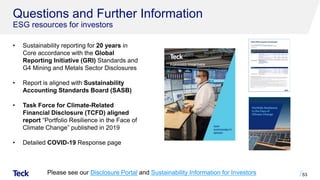 Questions and Further Information
ESG resources for investors
Please see our Disclosure Portal and Sustainability Information for Investors 53
• Sustainability reporting for 20 years in
Core accordance with the Global
Reporting Initiative (GRI) Standards and
G4 Mining and Metals Sector Disclosures
• Report is aligned with Sustainability
Accounting Standards Board (SASB)
• Task Force for Climate-Related
Financial Disclosure (TCFD) aligned
report “Portfolio Resilience in the Face of
Climate Change” published in 2019
• Detailed COVID-19 Response page
 