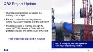 QB2 Project Update
56
• Overall project progress surpassed the
halfway point in April
• Pace of construction trending upwards,
setting new weekly records over the last month
• Project continues to manage through the
current COVID-19 wave in Chile, with strict
protocols in place and continuously enhanced
First production expected in H2 2022
QB2 is a long-life, low-cost operation
with major expansion potential
Photo: Lowering of shell for ball mill #3” at QB2.
 
