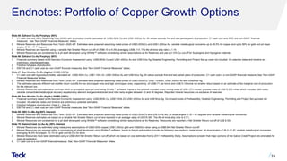 Endnotes: Portfolio of Copper Growth Options
Slide 65: Zafranal Cu-Au Porphyry (80%)
1. C1 cash cost and All-In Sustaining Cost (AISC) with by-product credits calculated at: US$3.50/lb Cu and US$1,400/oz Au. All values exclude first and last partial years of production. C1 cash cost and AISC are non-GAAP financial
measures. See “Non-GAAP Financial Measures” slides.
2. Mineral Reserves and Resources from Teck’s 2020 AIF. Estimates were prepared assuming metal prices of US$3.00/lb Cu and US$1,200/oz Au, variable metallurgical recoveries up to 89.5% for copper and up to 56% for gold and pit slope
angles of 30 – 41.7 degrees.
3. Mineral Reserves are reported using a variable Net Smelter Return cut-off of US$6.10 to 6.35/t averaging US$6.11/t. The life-of-mine strip ratio is 1.14.
4. Mineral Resources are constrained by a pit shell developed using Whittle™ software considering similar assumptions as for Reserves and use a 0.12% Cu cut-off for Supergene and Hypogene materials.
Slide 66: Zafranal Cu-Au Porphyry (80%)
1. Financial summary based on At-Sanction Economic Assessment using: US$3.50/lb Cu and US$1,400/oz Au and US$18/oz Ag. Detailed Engineering, Permitting and Project Set-up costs not included. All calendar dates and timeline are
preliminary potential estimates.
2. First five full years of production.
3. EBITDA and C1 cash cost are non-GAAP financial measures. See “Non-GAAP Financial Measures” slides.
Slide 67: San Nicolás Cu-Zn (Ag-Au) VHMS (100%)
1. C1 cash cost with by-product credits, calculated at : US$3.50/lb Cu, US$1.15/lb Zn, US$1,400/oz Au and US$18/oz Ag. All values exclude first and last partial years of production. C1 cash cost is a non-GAAP financial measure. See “Non-GAAP
Financial Measures” slides.
2. Mineral Reserves and Resources from Teck’s 2020 AIF. Estimates were prepared assuming metal prices of US$3.00/lb Cu, US$1.10/lb Zn, US$1,300/oz Au and US$20/oz Ag.
3. The estimates assume different net smelter return cut-offs for low zinc/copper ores and high zinc/copper ores, respectively, of US$9.71 per tonne and US$13.15/tonne net smelter return based on an estimate of the marginal cost of production
for the relevant ore.
4. Mineral Resources estimates were confined within a conceptual open pit shell using Whittle™ software. Inputs to the pit shell included direct mining costs of US$1.27/t moved; process costs of US$10.20/t milled which includes G&A costs;
variable concentrate metallurgical recovery equations by element and geomet domain; and inter-ramp angles between 42 and 46 degrees. Reported mineral resources are exclusive of reserves.
Slide 68: San Nicolás Cu-Zn (Ag-Au) VHMS (100%)
1. Financial summary based on At-Sanction Economic Assessment using: US$3.50/lb Cu, US$1.15/lb Zn, US$1,400/oz Au and US$18/oz Ag. Go-forward costs of Prefeasibility, Detailed Engineering, Permitting and Project Set-up costs not
included. All calendar dates and timeline are preliminary potential estimates.
2. First five full years of production (Year 2 – Year 6).
3. EBITDA and C1 cash cost are non-GAAP financial measures. See “Non-GAAP Financial Measures” slides.
Slide 69: QB3 Cu-Mo-Ag (60% Interest)
1. Mineral Reserves and Resources from Teck’s 2020 AIF. Estimates were prepared assuming metal prices of US$3.00/lb Cu and US$ 9.4/lb Mo, pit slope angles of 30 – 42 degrees and variable metallurgical recoveries.
2. Mineral Reserves estimates are based on a variable Net Smelter Return cut-off and reported at an average value of US$19.39/t. The life-of-mine strip ratio is 0.7:1.
3. Mineral Resources are constrained by a pit shell developed using Whittle™ software considering similar assumptions as for Reserves. Resources are reported at Net Smelter Return cut-off of US$ 8.35/t.
Slide 70: Galore Creek Cu-Au-Ag (50% Interest)
1. Mineral Resources are estimated using metal price assumptions of US$3.00/lb copper, US$1,200/oz gold and US$20/oz silver using a US$8.84/t Net Smelter Return cut-off.
2. Mineral Resources are reported within a constraining pit shell developed using Whittle™ software. Inputs to the pit optimization include the following assumptions: metal prices; pit slope angles of 36.3–51.9º; variable metallurgical recoveries
averaging 90.6% for copper, 73.1% for gold and 64.5% for silver.
3. Mineral Resources have been estimated using a US$8.84/t Net Smelter Return cut-off, which are based on cost estimates from a 2011 Prefeasibility Study. Assumptions consider that major portions of the Galore Creek Project are amenable for
open pit extraction.
4. C1 cash cost is a non-GAAP financial measure. See “Non-GAAP Financial Measures” slides.
74
 