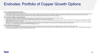 Endnotes: Portfolio of Copper Growth Options
Slide 71: NuevaUnión Cu-Mo-Au-Ag (50% Interest)
1. Mineral Reserves and Resources from Teck’s 2020 AIF.
2. Relincho Mineral Reserves and Mineral Resources are reported using an average Net Smelter Return cut-off of US$11.00/t and US$6.72/t, respectively, and assuming metal prices of US$ 3.00/lb Cu and US$10.00/lb Mo and US$18.00/oz Ag.
3. La Fortuna Mineral Reserves and open pit Mineral Resources are reported using an average Net Smelter Return cut-off of US$10.55/t and US$9.12/t, respectively, and assuming metal prices of US$3.00/lb Cu and US$1,200/oz Au.
4. Mineral Resources outside of the Mineral Reserve pit are defined using a conceptual underground mining envelope based on same price assumptions.
Slide 72: Mesaba Cu-Ni-PGM, Co-Au-Ag (100% Interest)
1. Ranking of nickel contained in undeveloped global nickel sulphide deposits derived from SNL (S&P Global), company websites and technical reports on SEDAR.
2. Copper equivalent calculations based on current Measured & Indicated Resources only adjusted for recoveries of by-product metals.​
3. Mineral Resources are reported at a cut-off of 0.2% copper, equivalent to a Net Smelter Return cut-off of US$5.24/t using metal price assumptions of US$ 3.00/lb copper, US$ 7.60/lb nickel, US$1,250/oz gold, US$20.00/oz silver, $23.00/lb
cobalt, $900/oz palladium, and $1,100/oz platinum.
4. Mineral Resources are reported within a constraining pit shell developed using Whittle™ software. Inputs to the pit optimization include the following assumptions: metal prices; inter-ramp pit slope angles of 37º, 40º, and 49º for overburden,
sedimentary, and intrusive lithologies respectively; and average metallurgical recoveries of 93.2% for Cu, 84.0% for Ni, 41.2% for Co, 59.3% for Au, 67.5% Ag, 59.3% for Pd, and 63.8% for Pt.
5. C1 cash cost is a non-GAAP financial measure. See “Non-GAAP Financial Measures” slides.
Slide 73: Schaft Creek Cu-Mo-Au-Ag (75%)
1. Mineral Resources are estimated using metal price assumptions of US$3.00/lb copper, US$10.00/lb molybdenum, US$1,200/oz gold, and US$20/oz silver using a US$4.31/t Net Smelter Return cut-off.
2. Mineral Resources are reported within a constraining pit shell developed using Whittle™ software. Inputs to the pit optimization include the following assumptions: metal prices; pit slope angles of 40–44º; metallurgical recoveries reflective of
prior test work that average 86.6% for copper, 73.0% for gold and 48.3% for silver.
75
 