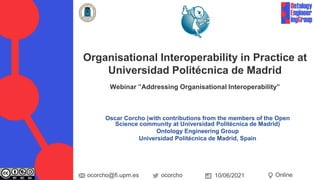 Oscar Corcho (with contributions from the members of the Open
Science community at Universidad Politécnica de Madrid)
Ontology Engineering Group
Universidad Politécnica de Madrid, Spain
Organisational Interoperability in Practice at
Universidad Politécnica de Madrid
Webinar ”Addressing Organisational Interoperability”
ocorcho
ocorcho@fi.upm.es Online
10/06/2021
 