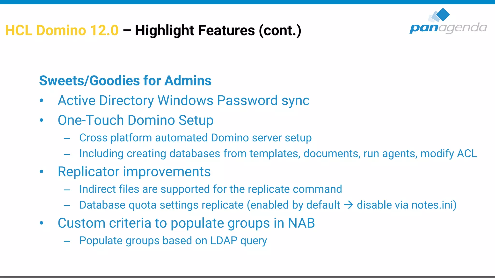 HCL Domino 12.0 – Highlight Features (cont.)
Sweets/Goodies for Admins
• Active Directory Windows Password sync
• One-Touch Domino Setup
– Cross platform automated Domino server setup
– Including creating databases from templates, documents, run agents, modify ACL
• Replicator improvements
– Indirect files are supported for the replicate command
– Database quota settings replicate (enabled by default → disable via notes.ini)
• Custom criteria to populate groups in NAB
– Populate groups based on LDAP query
 