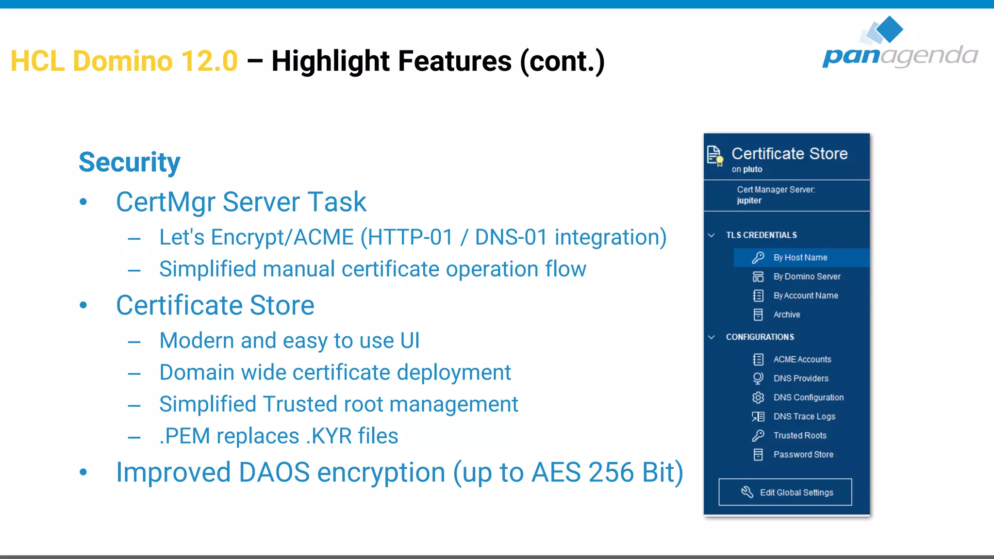 HCL Domino 12.0 – Highlight Features (cont.)
Security
• CertMgr Server Task
– Let's Encrypt/ACME (HTTP-01 / DNS-01 integration)
– Simplified manual certificate operation flow
• Certificate Store
– Modern and easy to use UI
– Domain wide certificate deployment
– Simplified Trusted root management
– .PEM replaces .KYR files
• Improved DAOS encryption (up to AES 256 Bit)
 