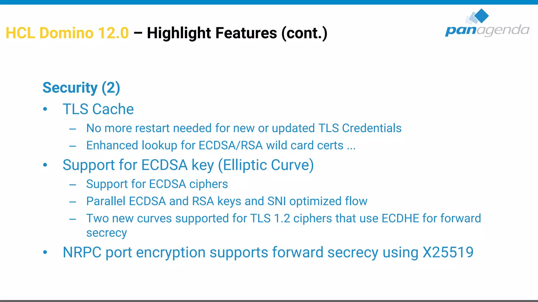 HCL Domino 12.0 – Highlight Features (cont.)
Security (2)
• TLS Cache
– No more restart needed for new or updated TLS Credentials
– Enhanced lookup for ECDSA/RSA wild card certs ...
• Support for ECDSA key (Elliptic Curve)
– Support for ECDSA ciphers
– Parallel ECDSA and RSA keys and SNI optimized flow
– Two new curves supported for TLS 1.2 ciphers that use ECDHE for forward
secrecy
• NRPC port encryption supports forward secrecy using X25519
 