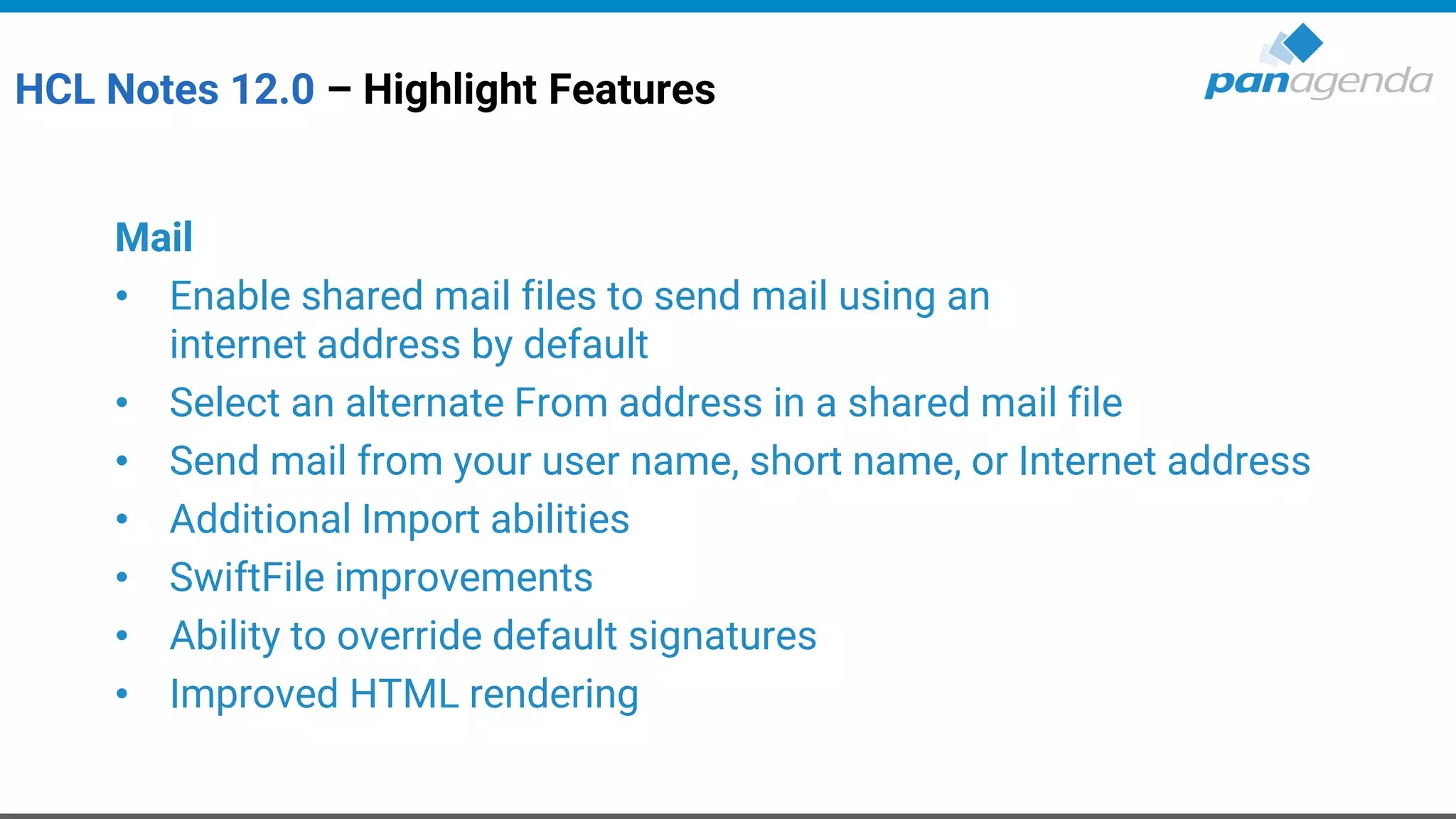 HCL Notes 12.0 – Highlight Features
Mail
• Enable shared mail files to send mail using an
internet address by default
• Select an alternate From address in a shared mail file
• Send mail from your user name, short name, or Internet address
• Additional Import abilities
• SwiftFile improvements
• Ability to override default signatures
• Improved HTML rendering
 