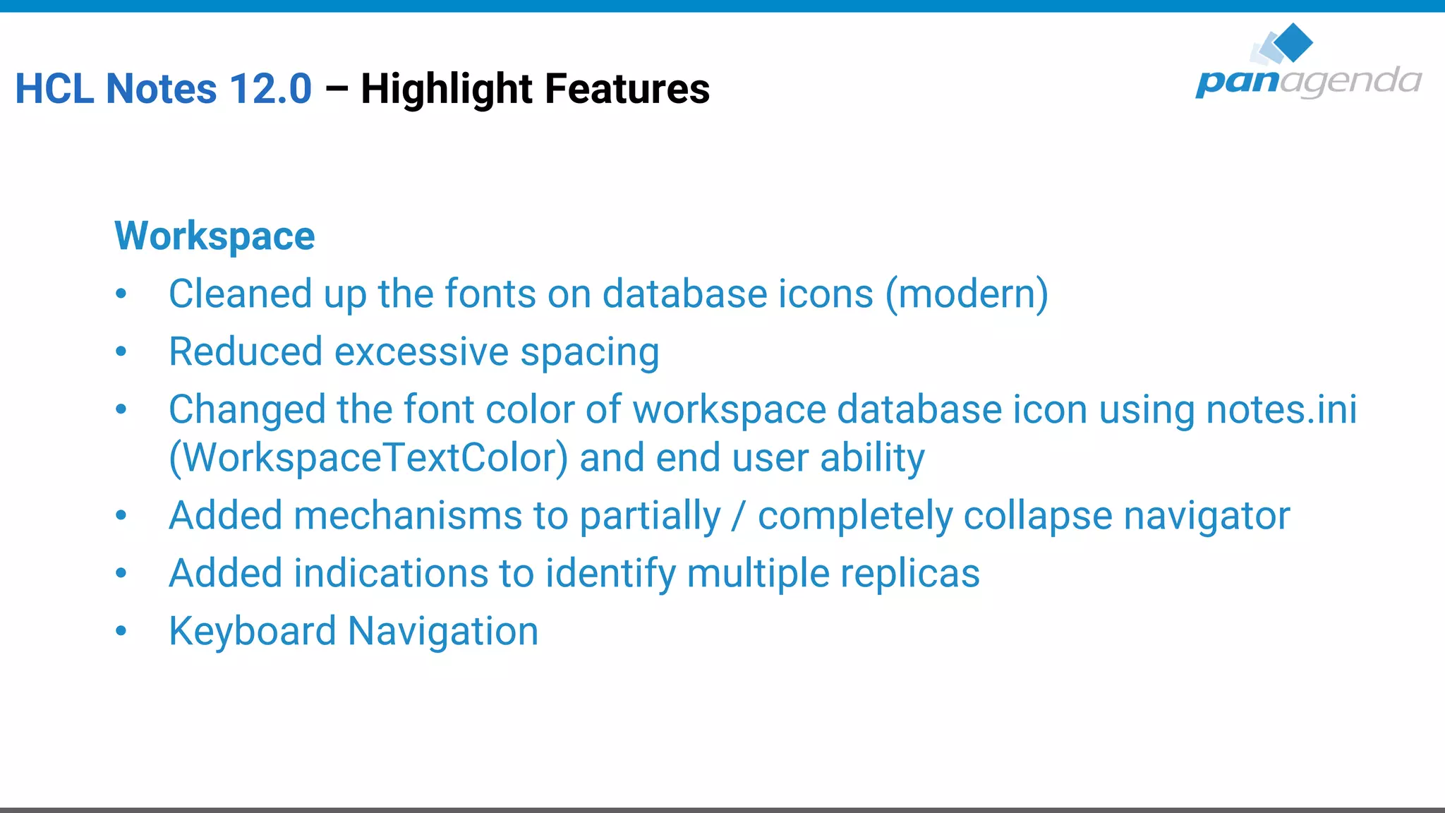 HCL Notes 12.0 – Highlight Features
Workspace
• Cleaned up the fonts on database icons (modern)
• Reduced excessive spacing
• Changed the font color of workspace database icon using notes.ini
(WorkspaceTextColor) and end user ability
• Added mechanisms to partially / completely collapse navigator
• Added indications to identify multiple replicas
• Keyboard Navigation
 