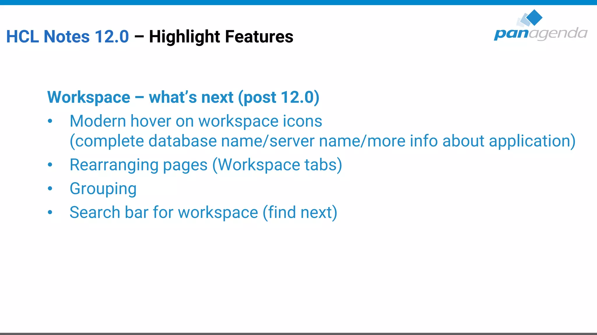HCL Notes 12.0 – Highlight Features
Workspace – what’s next (post 12.0)
• Modern hover on workspace icons
(complete database name/server name/more info about application)
• Rearranging pages (Workspace tabs)
• Grouping
• Search bar for workspace (find next)
 