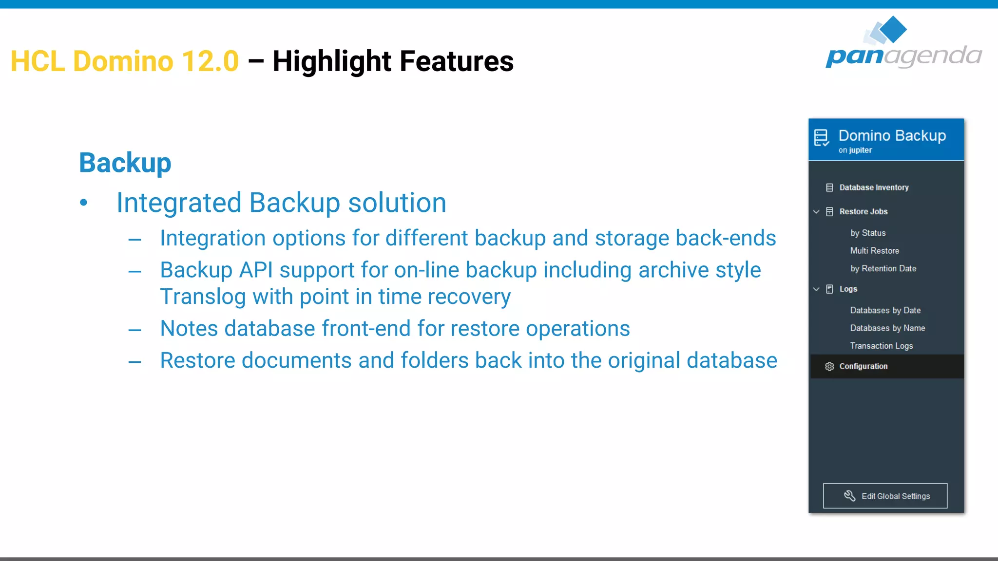 HCL Domino 12.0 – Highlight Features
Backup
• Integrated Backup solution
– Integration options for different backup and storage back-ends
– Backup API support for on-line backup including archive style
Translog with point in time recovery
– Notes database front-end for restore operations
– Restore documents and folders back into the original database
 