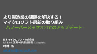 村林 智
satoshim@microsoft.com
日本マイクロソフト株式会社
IoT & MR 営業本部 担当部長 Sr. Specialist
より製造業の課題を解決する！
マイクロソフト最新の取り組み
- ハノーバーメッセ2021でのアップデート -
 
