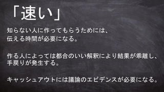「速い」
知らない人に作ってもらうためには、
伝える時間が必要になる。
作る人によっては都合のいい解釈により結果が乖離し、
手戻りが発生する。
キャッシュアウトには議論のエビデンスが必要になる。
 