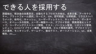 課題抽出、解決後の効果想定、自動化するプロセスの抽出、成果定義、アーキテク
チャ、プラットフォーム選択、サービス、SDK、認可範囲、公開範囲、リクエストパ
ラメータ、暗号化、キャッシュ、ユーザーディレクトリ、ネットワーク、データベ
ース、オペレータの役割、ユーザー権限ロール、デプロイ手段、開発環境セットア
ップ、コーディングテストコード開発、テスト、バージョン管理、リポジトリ管理、
レビュー、CI/CDパイプライン構築、開発環境、ビルド環境の運用、デプロイリソー
スの運用、モニタリング、ゲームデー、復旧テスト、オートメーション、IaC、成果
報告、etc,,,,,,
できる人を採用する
 