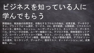 課題抽出、解決後の効果想定、自動化するプロセスの抽出、成果定義、アーキテク
チャ、プラットフォーム選択、サービス、SDK、認可範囲、公開範囲、リクエストパ
ラメータ、暗号化、キャッシュ、ユーザーディレクトリ、ネットワーク、データベ
ース、オペレータの役割、ユーザー権限ロール、デプロイ手段、開発環境セットア
ップ、コーディングテストコード開発、テスト、バージョン管理、リポジトリ管理、
レビュー、CI/CDパイプライン構築、開発環境、ビルド環境の運用、デプロイリソー
スの運用、モニタリング、ゲームデー、復旧テスト、オートメーション、IaC、成果
報告、etc,,,,,,
ビジネスを知っている人に
学んでもらう
 