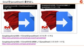 GmailをSpreadSheetに書き出し #RPALT
GoogleAppsScriptを使ってGmailをSpreadSheetにエクスポートする
https://www.yamamanx.com/gmail-gas-export-spreadsheet/
GoogleAppsScriptを使ってGmailの本文を解析してSpreadSheetにエクスポートする
https://www.yamamanx.com/gas-gmail-parse/
 