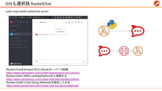 OSSも選択肢 RocketChat #RPALT
sudo snap install rocketchat-server
Rocket.ChatをAmazon EC2 Ubuntuサーバーで起動
https://www.yamamanx.com/rocket-chat-amazon-ec2-ubuntu/
Rocket.ChatにAWS Lambda(Python)から投稿する
https://www.yamamanx.com/rocket-chat-aws-lambda-python/
Rocket.ChatからOut Going Webhookを設定してみる
https://www.yamamanx.com/rockat-chat-out-going-webhook/
 