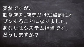 突然ですが、
飲食店を1店舗だけ試験的にオー
プンすることになりました。
あなたはシステム担当です。
どうしますか？
 