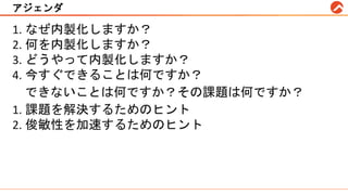 アジェンダ
1. なぜ内製化しますか？
2. 何を内製化しますか？
3. どうやって内製化しますか？
4. 今すぐできることは何ですか？
できないことは何ですか？その課題は何ですか？
1. 課題を解決するためのヒント
2. 俊敏性を加速するためのヒント
 