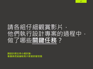 17
請各組仔細觀賞影片，
他們執行設計專案的過程中，
做了哪些關鍵任務？
請設計師主持小組討論，
看護員把結論貼到大教室的留言區
 