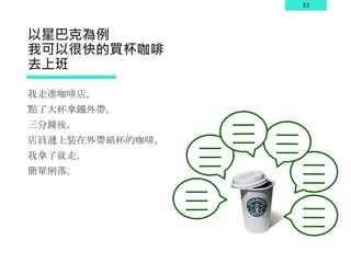 33
以星巴克為例
我可以很快的買杯咖啡
去上班
我走進咖啡店，
點了大杯拿鐵外帶，
三分鐘後，
店員遞上裝在外帶紙杯的咖啡，
我拿了就走，
簡單俐落。
 