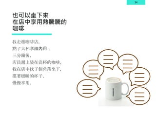 34
也可以坐下來
在店中享用熱騰騰的
咖啡
我走進咖啡店，
點了大杯拿鐵內用，
三分鐘後，
店員遞上裝在瓷杯的咖啡，
我在店中找了個角落坐下，
摸著暖暖的杯子，
慢慢享用。
 