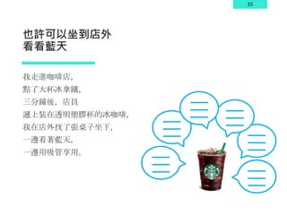 35
也許可以坐到店外
看看藍天
我走進咖啡店，
點了大杯冰拿鐵，
三分鐘後，店員
遞上裝在透明塑膠杯的冰咖啡，
我在店外找了張桌子坐下，
一邊看著藍天，
一邊用吸管享用。
 
