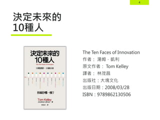 4
決定未來的
10種人
The Ten Faces of Innovation
作者： 湯姆．凱利
原文作者： Tom Kelley
譯者： 林茂昌
出版社：大塊文化
出版日期：2008/03/28
ISBN：9789862130506
 