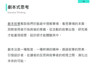 40
劇本式思考
劇本敘事幫助我們於脈絡中理解事情，看見事情的本質，
洞察使用者行為背後的意義。從活動的敘事出發，研究員
才能重現經歷，設計師才能體驗其中。
劇本法是一種態度，一種粹煉的精神。透過敘事的熬煮，
引發設計者，在讀者的反思與敘事者的梳理之間，演化出
未來的可能。
Scenario Thinking
 