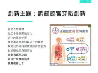 42
創新主題：調節感官穿戴創新
我們人的身體
從二十歲就開始老化
退化的器官使得
我們漸漸需要仰賴外在的輔助
幫助我們維持健康時該有的能力
對於退化的身體而言
究竟有哪些功能
該用什麼樣的形式
佩戴在身上？
 