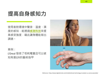 49
提高自身感知力
使用者對環境中聲音、溫度、濕
度的感知，能透過感測科技來提
高感受強度，藉此讓身體能做出
調適。
案例：
L’Oreal 發表了低耗電量且可以感
知有害UV的藝術指甲
Reference: https://www.digitaltrends.com/mobile/loreal-technology-incubator-uv-sense-wearable/
 