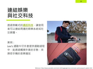 50
連結娛樂
與社交科技
透過穿戴式的通訊科技，讓使用
者可以連結周邊的娛樂系統或社
交媒體。
案例：
Levi‘s 通勤牛仔外套提供通勤過程
中，能透過觸摸外套的手勢，來
操控手機的音樂播放
Reference: https://www.wareable.com/smart-clothing/google-levis-commuter-jacket-jacquard-update-1222
 