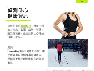51
偵測身心
健康資訊
透過貼身的量測科技，獲得生理
的：心跳、血壓、血氧、呼吸、
腦波等數據，也能計算出心理的
情緒、感受。
案例：
Hexoskin推出了健康記錄衣，讓
使用者可以透過穿著該健康衣，
便能從手機中觀測到自己的健康
數值
Reference: https://www.saydigi.com/2014/10/hexoskin-fitness-tracking-smart-shirt.html
 