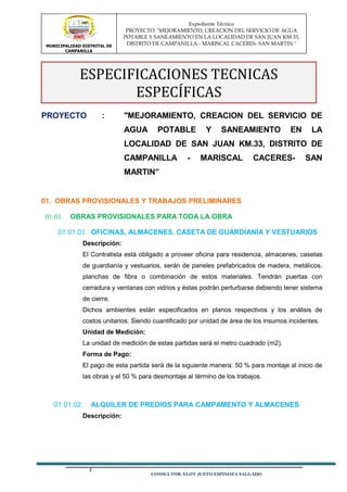 MUNICIPALIDAD DISTRITAL DE
CAMPANILLA
Expediente Técnico
PROYECTO: "MEJORAMIENTO, CREACION DEL SERVICIO DE AGUA
POTABLE Y SANEAMIENTO EN LA LOCALIDAD DE SAN JUAN KM.33,
DISTRITO DE CAMPANILLA - MARISCAL CACERES- SAN MARTIN "
CONSULTOR: ELOY JUSTO ESPINOZA SALGADO
PROYECTO : "MEJORAMIENTO, CREACION DEL SERVICIO DE
AGUA POTABLE Y SANEAMIENTO EN LA
LOCALIDAD DE SAN JUAN KM.33, DISTRITO DE
CAMPANILLA - MARISCAL CACERES- SAN
MARTIN”
01. OBRAS PROVISIONALES Y TRABAJOS PRELIMINARES
OBRAS PROVISIONALES PARA TODA LA OBRA
OFICINAS, ALMACENES, CASETA DE GUARDIANÍA Y VESTUARIOS
Descripción:
El Contratista está obligado a proveer oficina para residencia, almacenes, casetas
de guardianía y vestuarios, serán de paneles prefabricados de madera, metálicos,
planchas de fibra o combinación de estos materiales. Tendrán puertas con
cerradura y ventanas con vidrios y éstas podrán perturbarse debiendo tener sistema
de cierre.
Dichos ambientes están especificados en planos respectivos y los análisis de
costos unitarios. Siendo cuantificado por unidad de área de los insumos incidentes.
Unidad de Medición:
La unidad de medición de estas partidas será el metro cuadrado (m2).
Forma de Pago:
El pago de esta partida será de la siguiente manera: 50 % para montaje al inicio de
las obras y el 50 % para desmontaje al término de los trabajos.
ALQUILER DE PREDIOS PARA CAMPAMENTO Y ALMACENES
Descripción:
ESPECIFICACIONES TECNICAS
ESPECÍFICAS
 