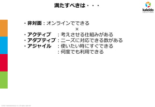 ©2021 kaleidosolutions inc. all rights reserved
満たすべきは・・・
・非対面：オンラインでできる
×
・アクティブ ：考えさせる仕組みがある
・アダプティブ：ニーズに対応できる数がある
・アジャイル ：使いたい時にすぐできる
：何度でも利用できる
 