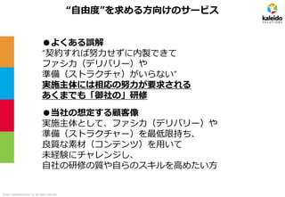 ©2021 kaleidosolutions inc. all rights reserved
“自由度”を求める方向けのサービス
●よくある誤解
“契約すれば努力せずに内製できて
ファシ力（デリバリー）や
準備（ストラクチャ）がいらない”
実施主体には相応の努力が要求される
あくまでも「御社の」研修
●当社の想定する顧客像
実施主体として、ファシ力（デリバリー）や
準備（ストラクチャー）を最低限持ち、
良質な素材（コンテンツ）を用いて
未経験にチャレンジし、
自社の研修の質や自らのスキルを高めたい方
 