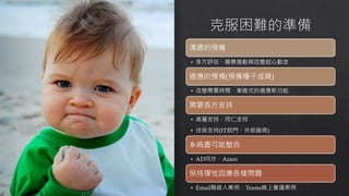 溝通的預備
• 多方評估、願景推動與改變起心動念
適應的預備(預備種子成員)
• 改變需要時間、漸進式的適應新功能
需要各方支持
• 高層支持、同仁支持
• 技術支持(IT部門、外部廠商)
系統盡可能整合
• AD同步、Azure
保持彈性因應各樣問題
• Email聯絡人案例、Teams線上會議案例
 