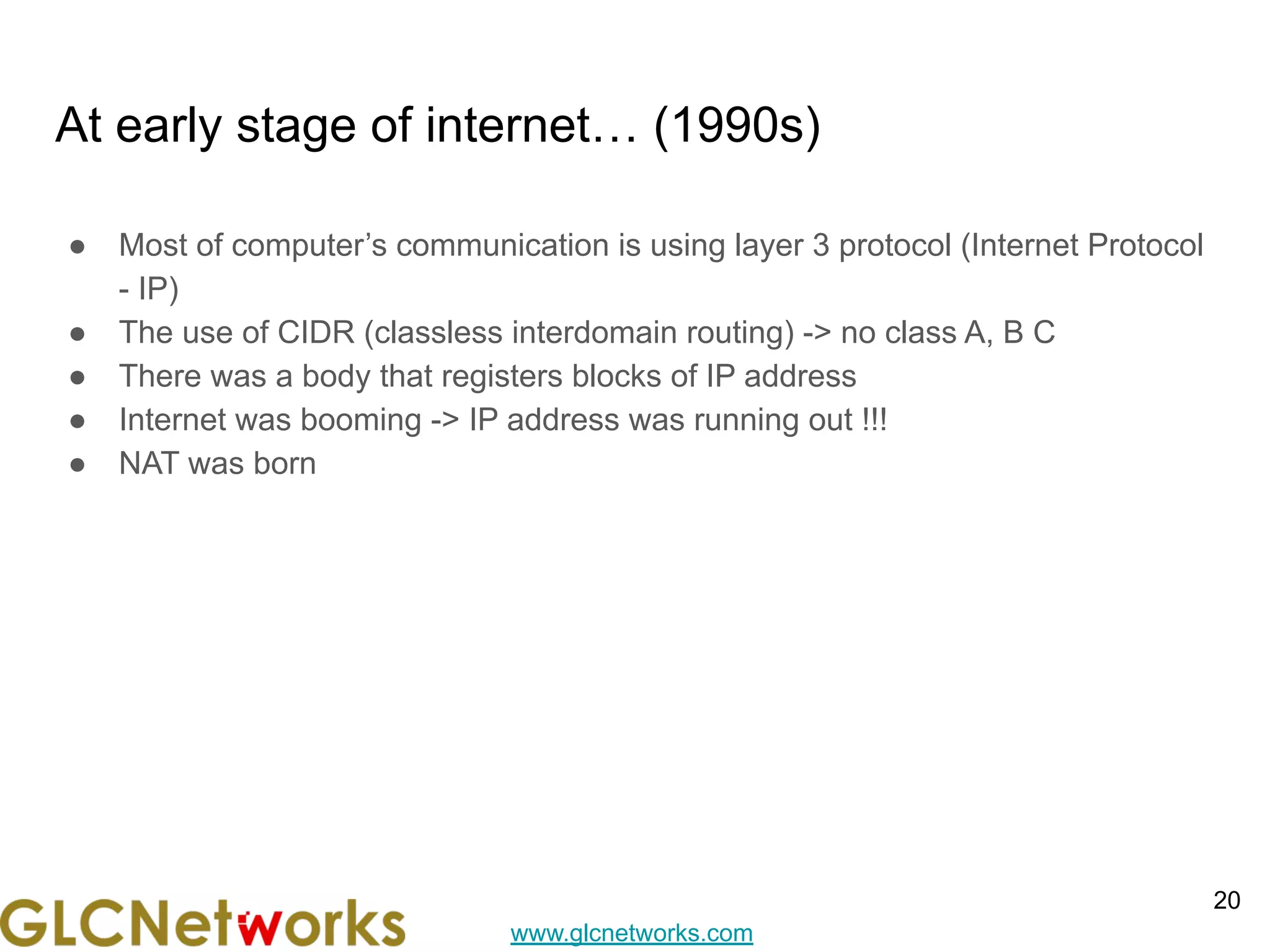 www.glcnetworks.com
At early stage of internet… (1990s)
● Most of computer’s communication is using layer 3 protocol (Internet Protocol
- IP)
● The use of CIDR (classless interdomain routing) -> no class A, B C
● There was a body that registers blocks of IP address
● Internet was booming -> IP address was running out !!!
● NAT was born
20
 