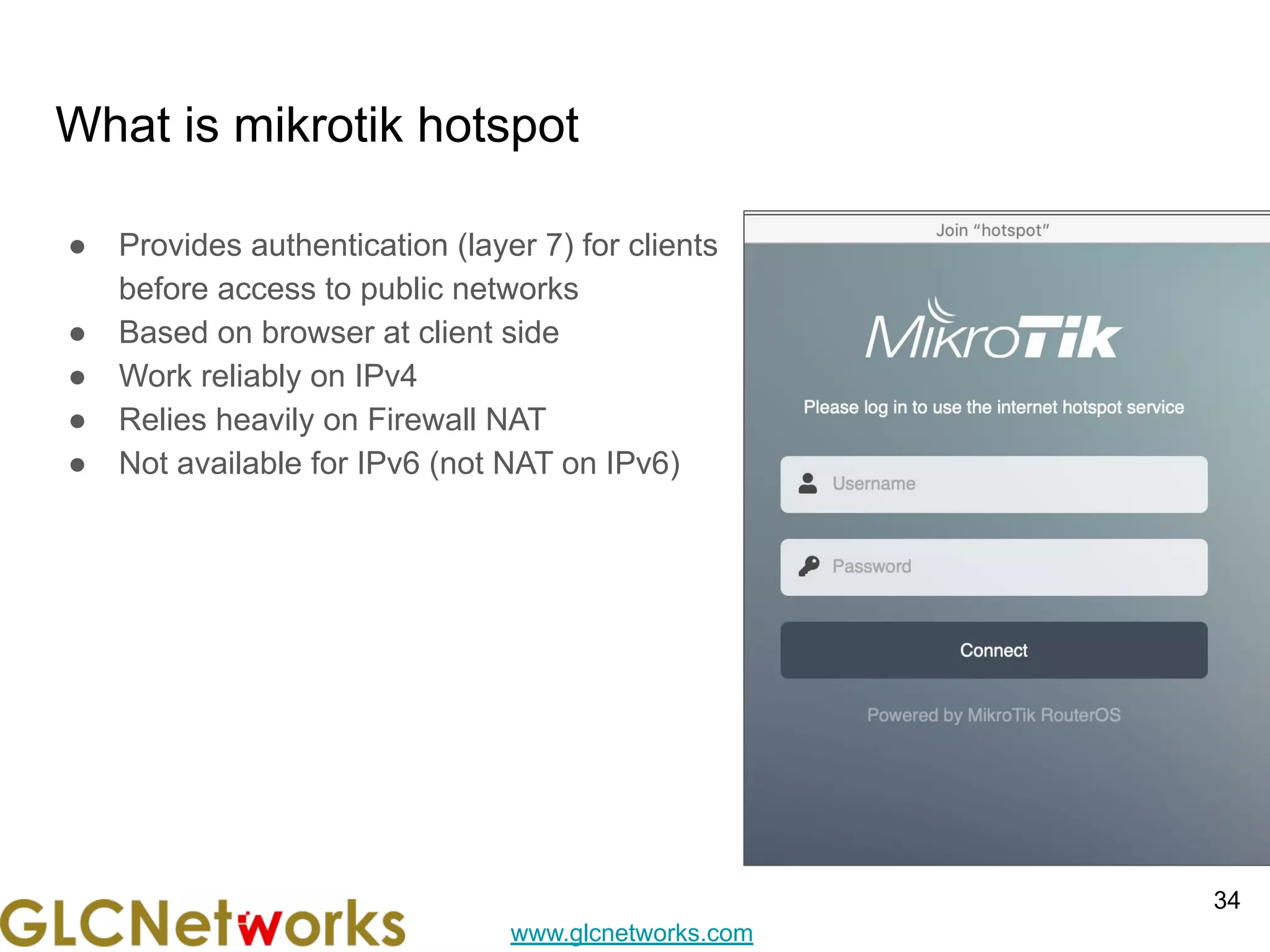 www.glcnetworks.com
What is mikrotik hotspot
● Provides authentication (layer 7) for clients
before access to public networks
● Based on browser at client side
● Work reliably on IPv4
● Relies heavily on Firewall NAT
● Not available for IPv6 (not NAT on IPv6)
34
 